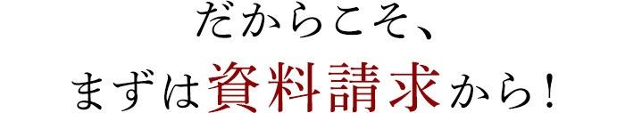 だからこそ、まずは資料請求から！