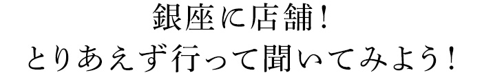 銀座に店舗！とりあえず行って聞いみよう！